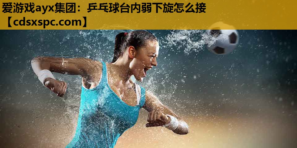 爱游戏ayx集团：乒乓球台内弱下旋怎么接