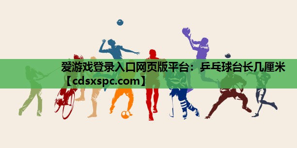 爱游戏登录入口网页版平台：乒乓球台长几厘米