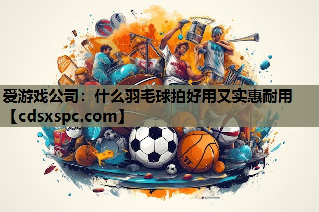 爱游戏公司：什么羽毛球拍好用又实惠耐用