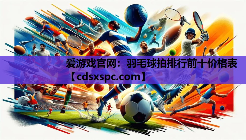 爱游戏官网：羽毛球拍排行前十价格表